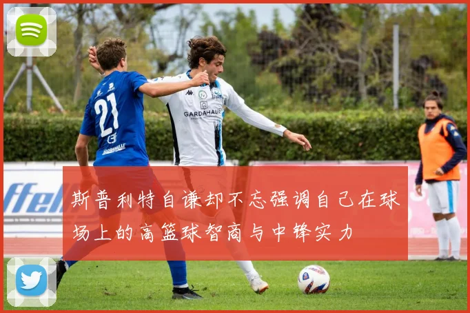 斯普利特自谦却不忘强调自己在球场上的高篮球智商与中锋实力