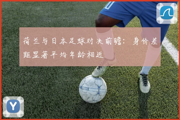 荷兰与日本足球对决前瞻：身价差距显著平均年龄相近