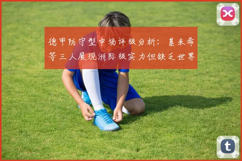 德甲防守型中场评级分析：基米希等三人展现洲际级实力但缺乏世界级球员