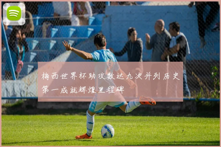 梅西世界杯助攻数达九次并列历史第一成就辉煌里程碑