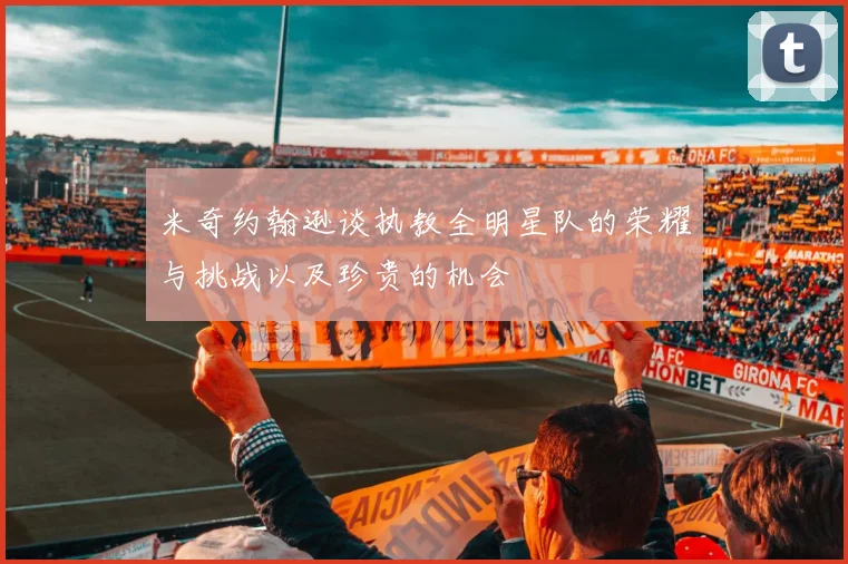 米奇约翰逊谈执教全明星队的荣耀与挑战以及珍贵的机会