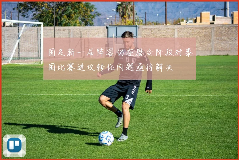 国足新一届阵容仍在磨合阶段对泰国比赛进攻转化问题亟待解决