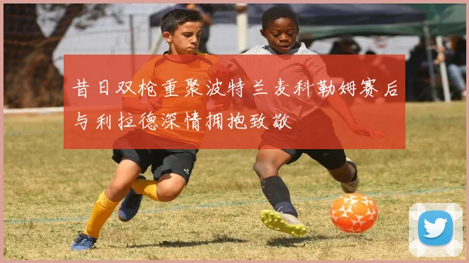 昔日双枪重聚波特兰麦科勒姆赛后与利拉德深情拥抱致敬