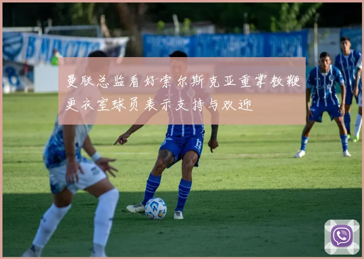曼联总监看好索尔斯克亚重掌教鞭更衣室球员表示支持与欢迎