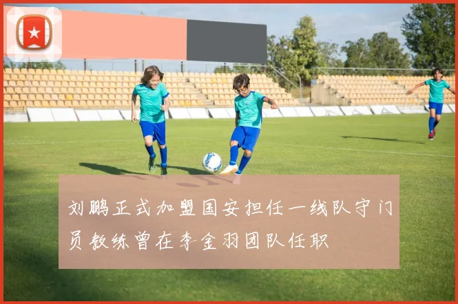 刘鹏正式加盟国安担任一线队守门员教练曾在李金羽团队任职
