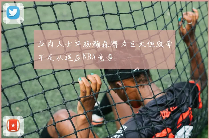 业内人士评杨瀚森潜力巨大但效率不足以适应NBA竞争