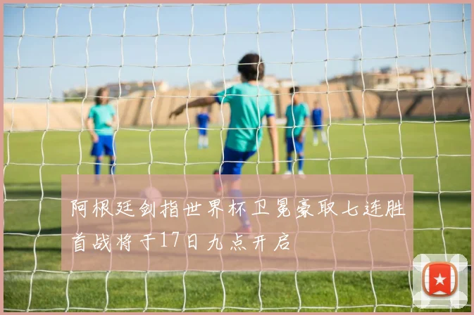 阿根廷剑指世界杯卫冕豪取七连胜首战将于17日九点开启