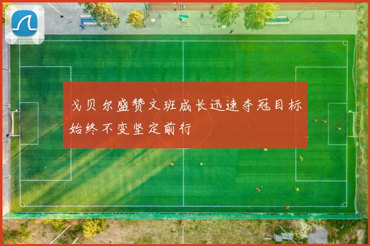 戈贝尔盛赞文班成长迅速夺冠目标始终不变坚定前行