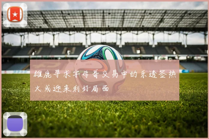 雄鹿寻求字母哥交易中的乐透签热火或迎来利好局面
