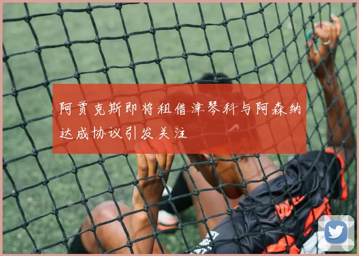 阿贾克斯即将租借津琴科与阿森纳达成协议引发关注