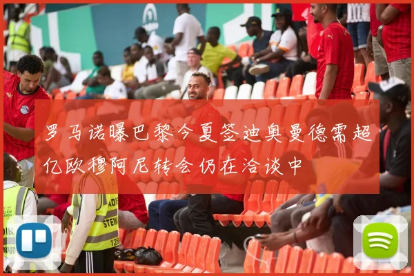 罗马诺曝巴黎今夏签迪奥曼德需超亿欧穆阿尼转会仍在洽谈中