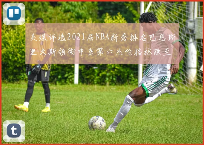 美媒评选2021届NBA新秀排名巴恩斯里夫斯领衔申京第六杰伦格林跌至第九