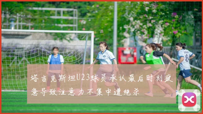 塔吉克斯坦U23球员承认最后时刻疲惫导致注意力不集中遭绝杀