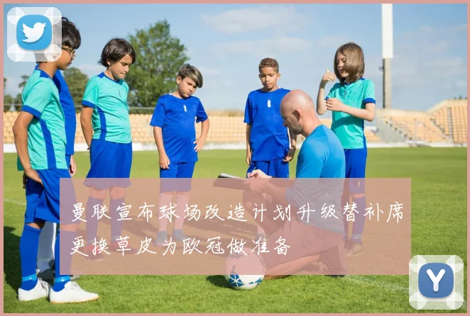 曼联宣布球场改造计划升级替补席更换草皮为欧冠做准备