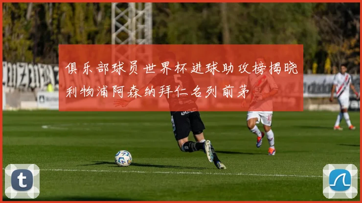 俱乐部球员世界杯进球助攻榜揭晓利物浦阿森纳拜仁名列前茅