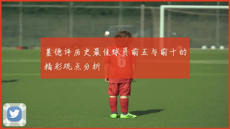 基德评历史最佳球员前五与前十的精彩观点分析