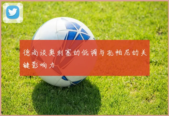 德尚谈奥利塞的低调与孔帕尼的关键影响力