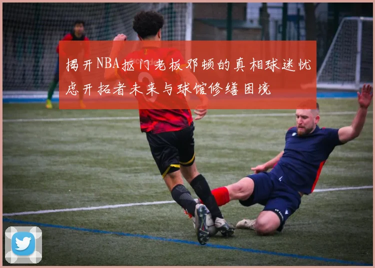 揭开NBA抠门老板邓顿的真相球迷忧虑开拓者未来与球馆修缮困境