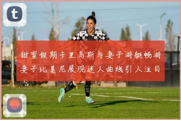 甜蜜假期卡里乌斯与妻子游艇畅游妻子比基尼展现迷人曲线引人注目
