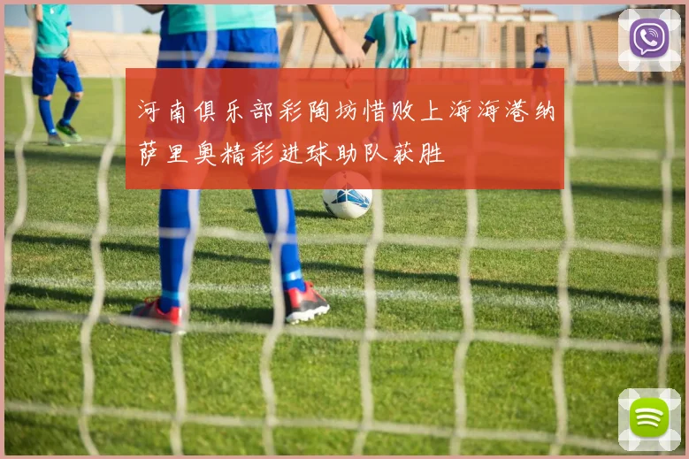 河南俱乐部彩陶坊惜败上海海港纳萨里奥精彩进球助队获胜