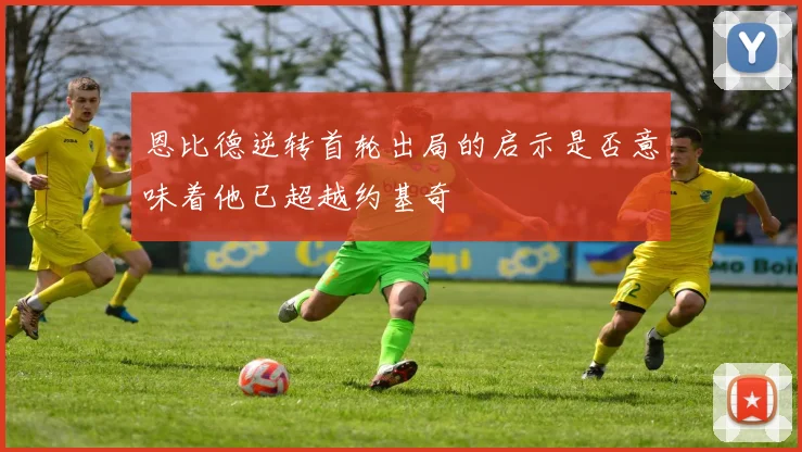 恩比德逆转首轮出局的启示是否意味着他已超越约基奇