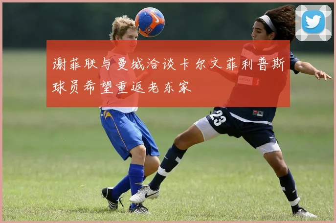 谢菲联与曼城洽谈卡尔文菲利普斯球员希望重返老东家